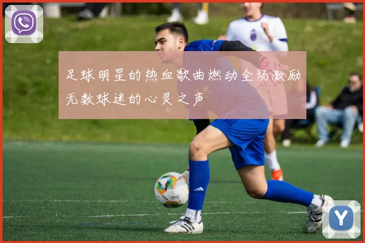 足球明星的热血歌曲燃动全场激励无数球迷的心灵之声