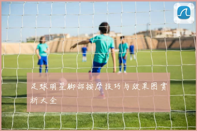 足球明星脚部按摩技巧与效果图赏析大全