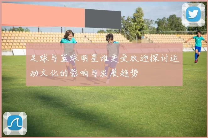 足球与篮球明星谁更受欢迎探讨运动文化的影响与发展趋势
