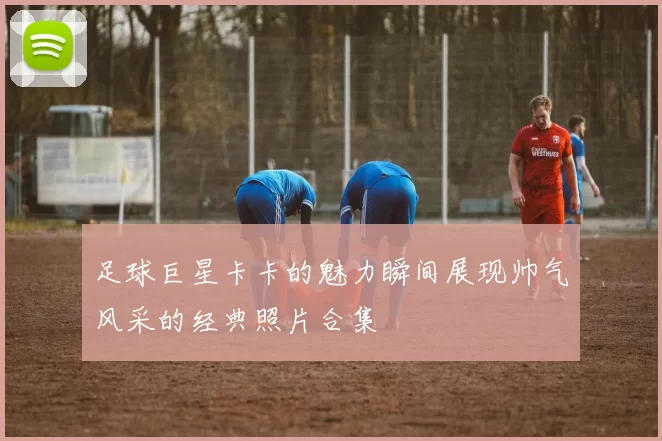 足球巨星卡卡的魅力瞬间展现帅气风采的经典照片合集