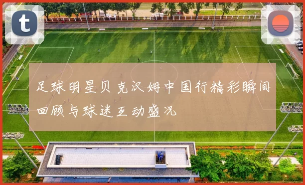 足球明星贝克汉姆中国行精彩瞬间回顾与球迷互动盛况