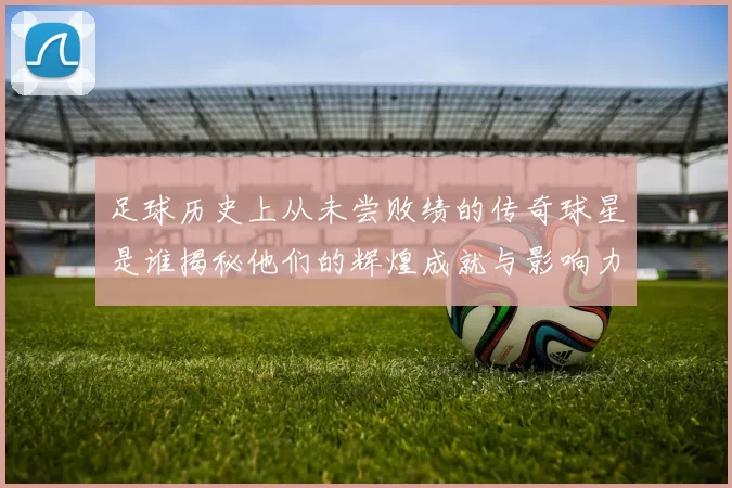 足球历史上从未尝败绩的传奇球星是谁揭秘他们的辉煌成就与影响力