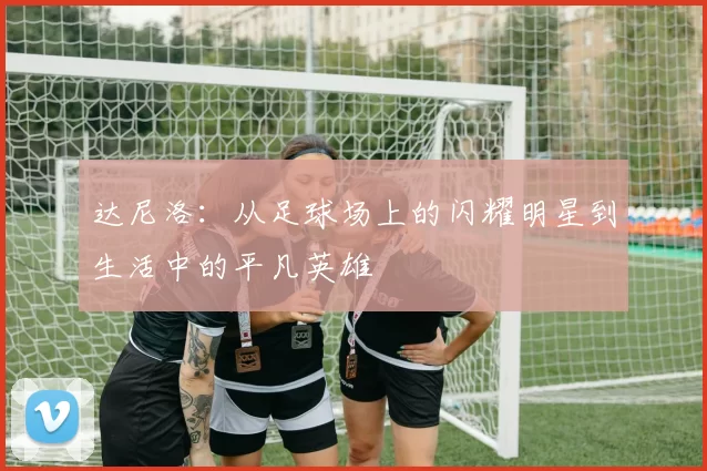 达尼洛：从足球场上的闪耀明星到生活中的平凡英雄